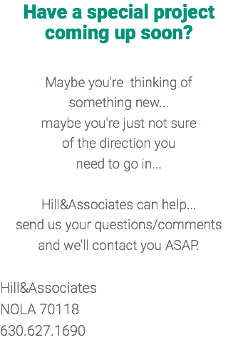 Have a special project coming up soon? Maybe you're thinking of something new... maybe you're just not sure of the direction you need to go in... Hill&Associates can help... send us your questions/comments and we'll contact you ASAP. Hill&Associates NOLA 70118 630.627.1690