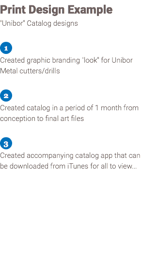 Print Design Example "Unibor" Catalog designs ﷯ Created graphic branding "look" for Unibor Metal cutters/drills ﷯ Created catalog in a period of 1 month from conception to final art files ﷯ Created accompanying catalog app that can be downloaded from iTunes for all to view... 